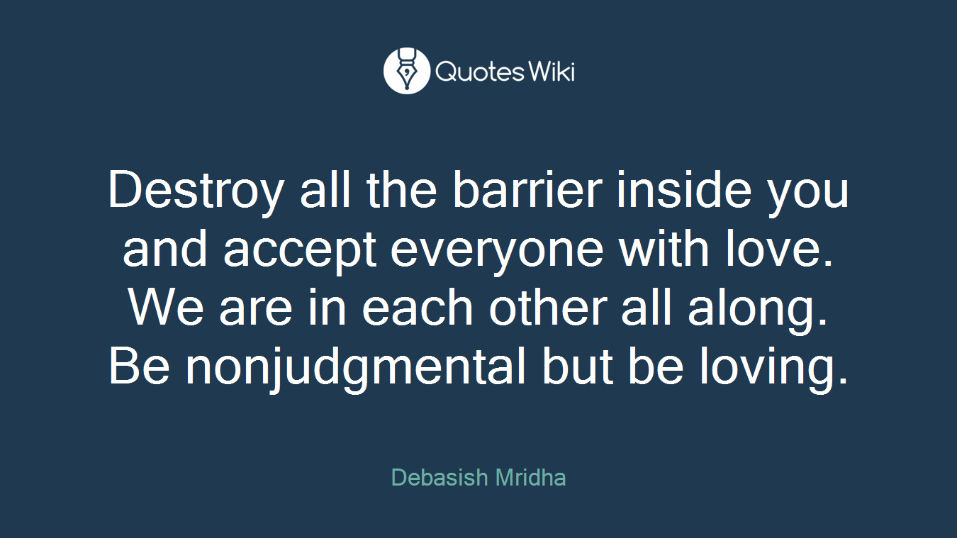 Destroy all the barrier inside you and accept everyone with love. We are in each other all along. Be nonjudgmental but be loving.