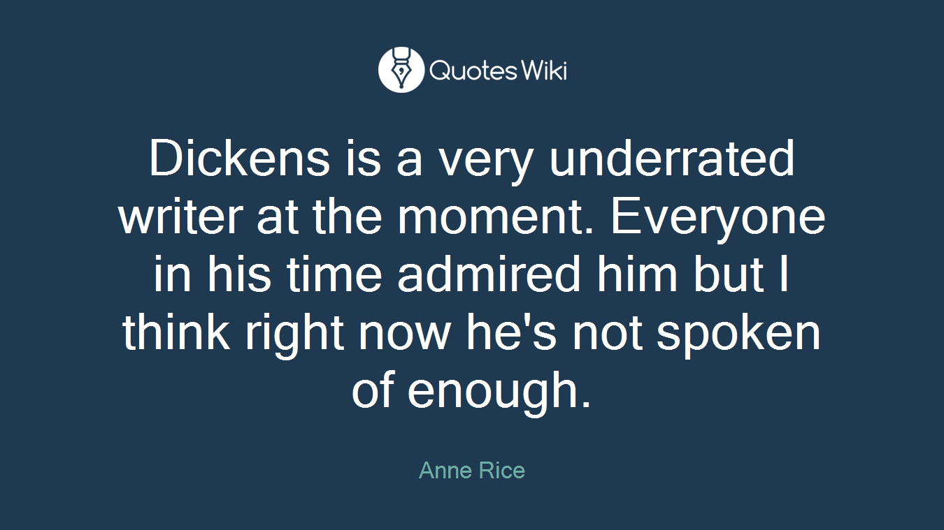 Dickens is a very underrated writer at the moment. Everyone in his time admired him but I think right now he's not spoken of enough.