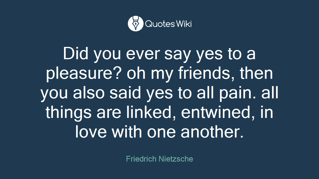 Did you ever say yes to a pleasure? oh my friends, then you also said yes to all pain. all things are linked, entwined, in love with one another.