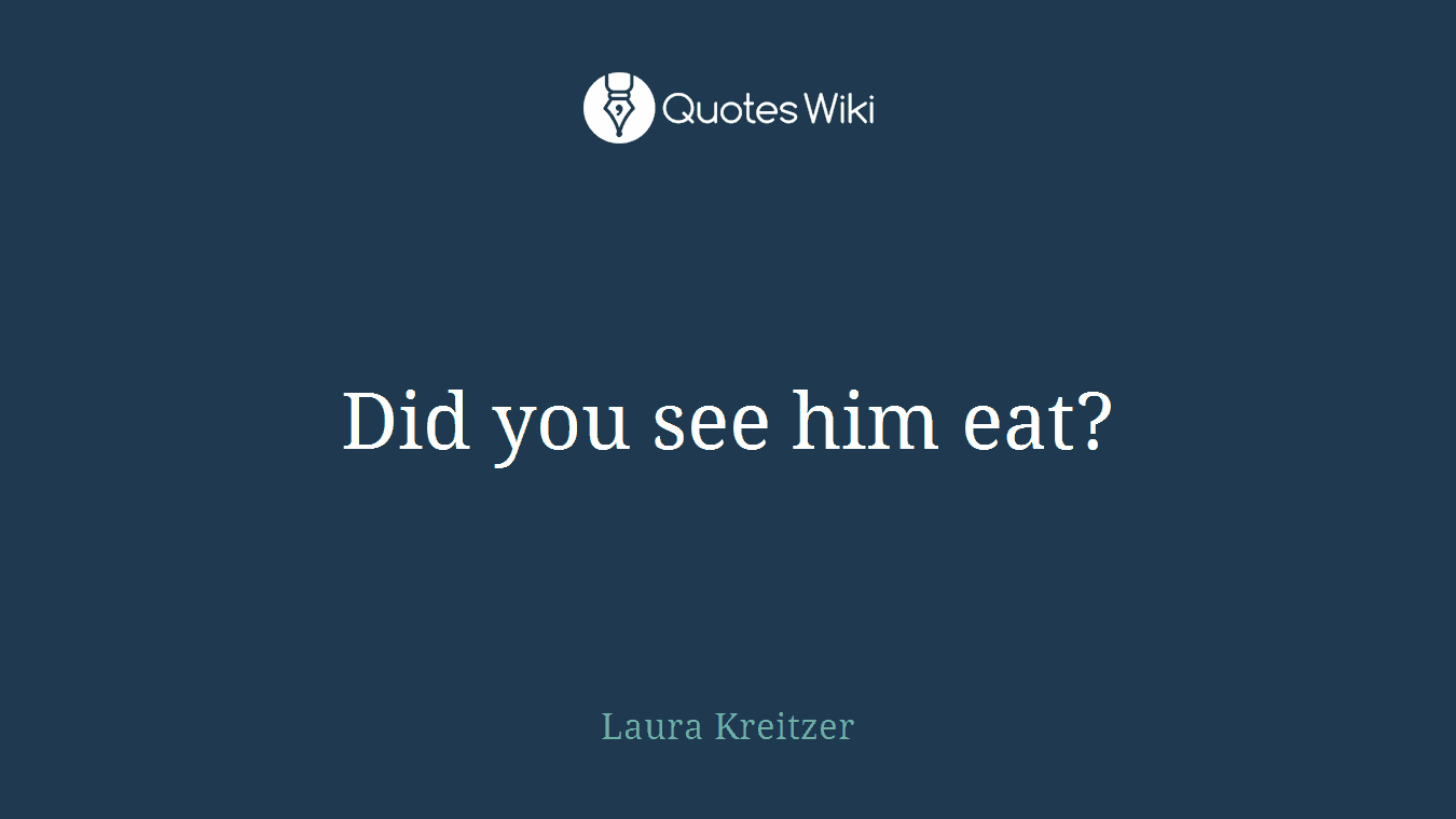 Did you see him eat?