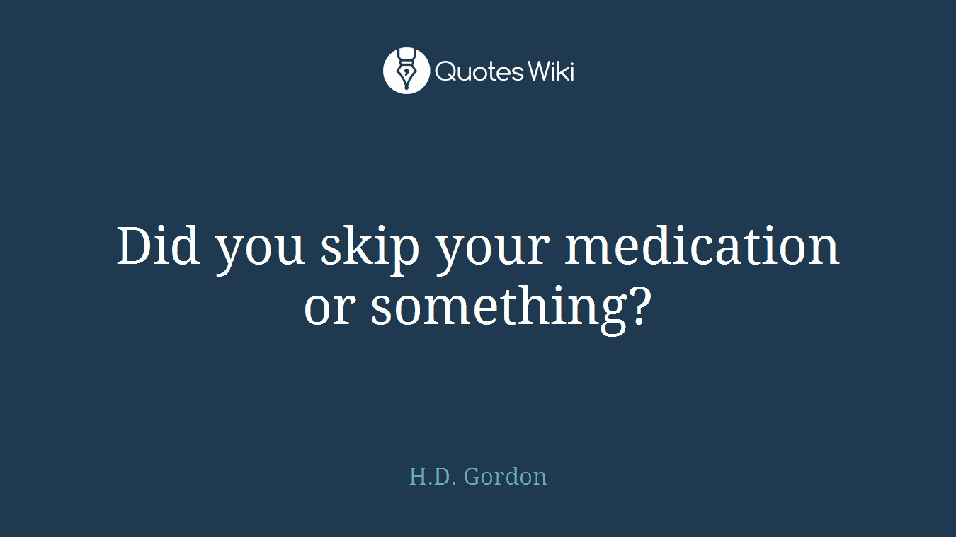 Did you skip your medication or something?
