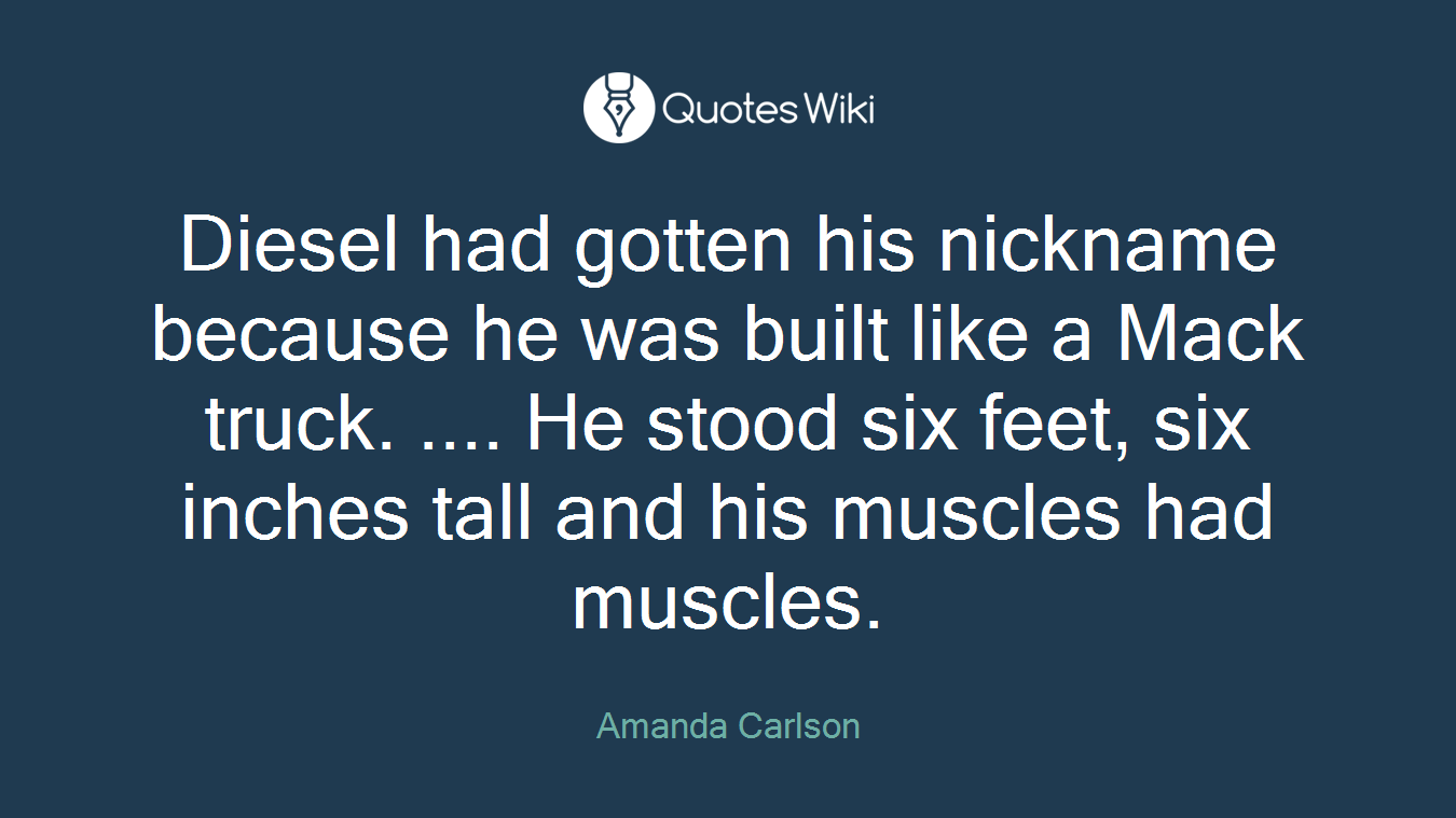 Diesel had gotten his nickname because he was built like a Mack truck. .... He stood six feet, six inches tall and his muscles had muscles.