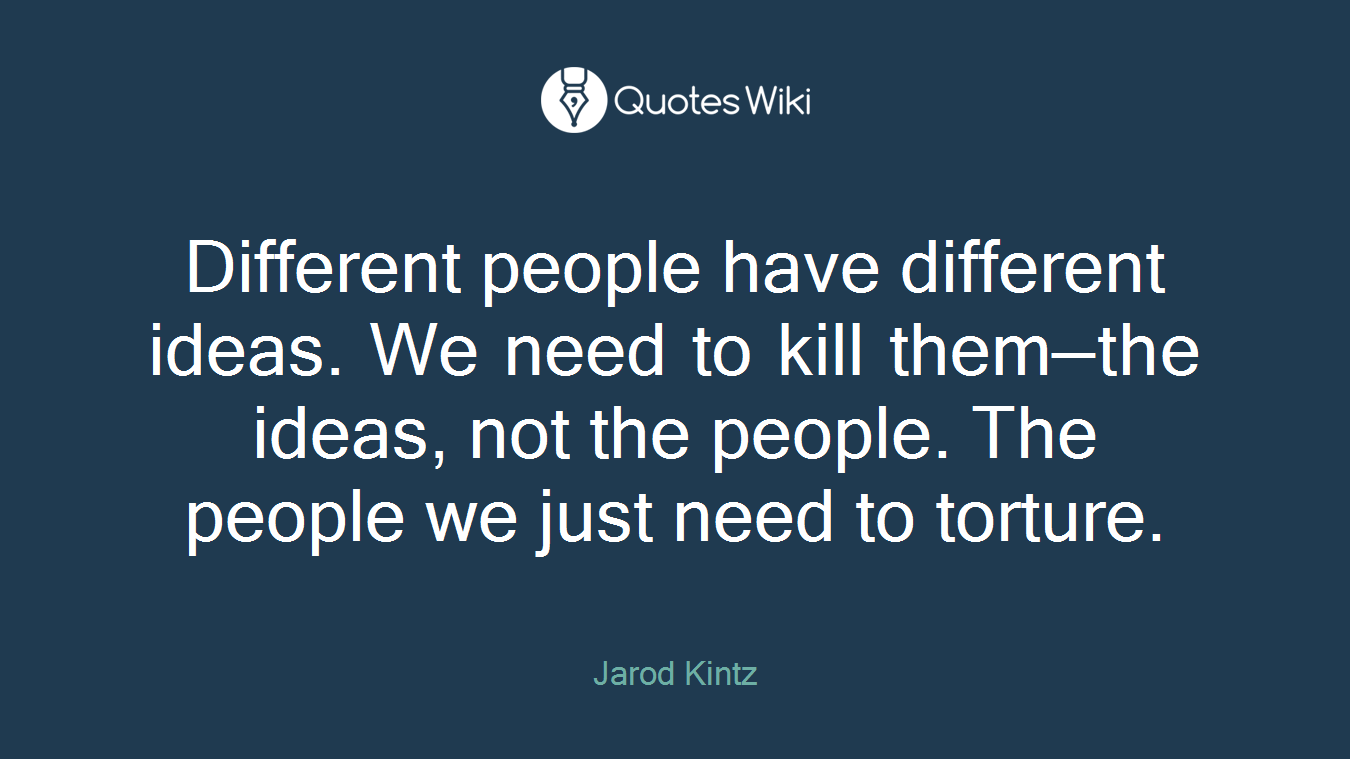 Different people have different ideas. We need to kill them—the ideas, not the people. The people we just need to torture.
