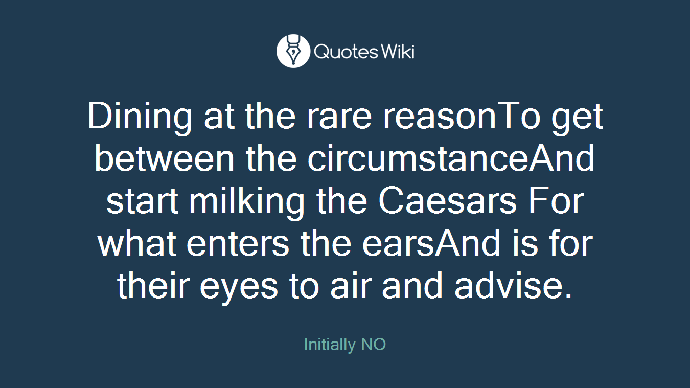 Dining at the rare reasonTo get between the circumstanceAnd start milking the Caesars For what enters the earsAnd is for their eyes to air and advise.