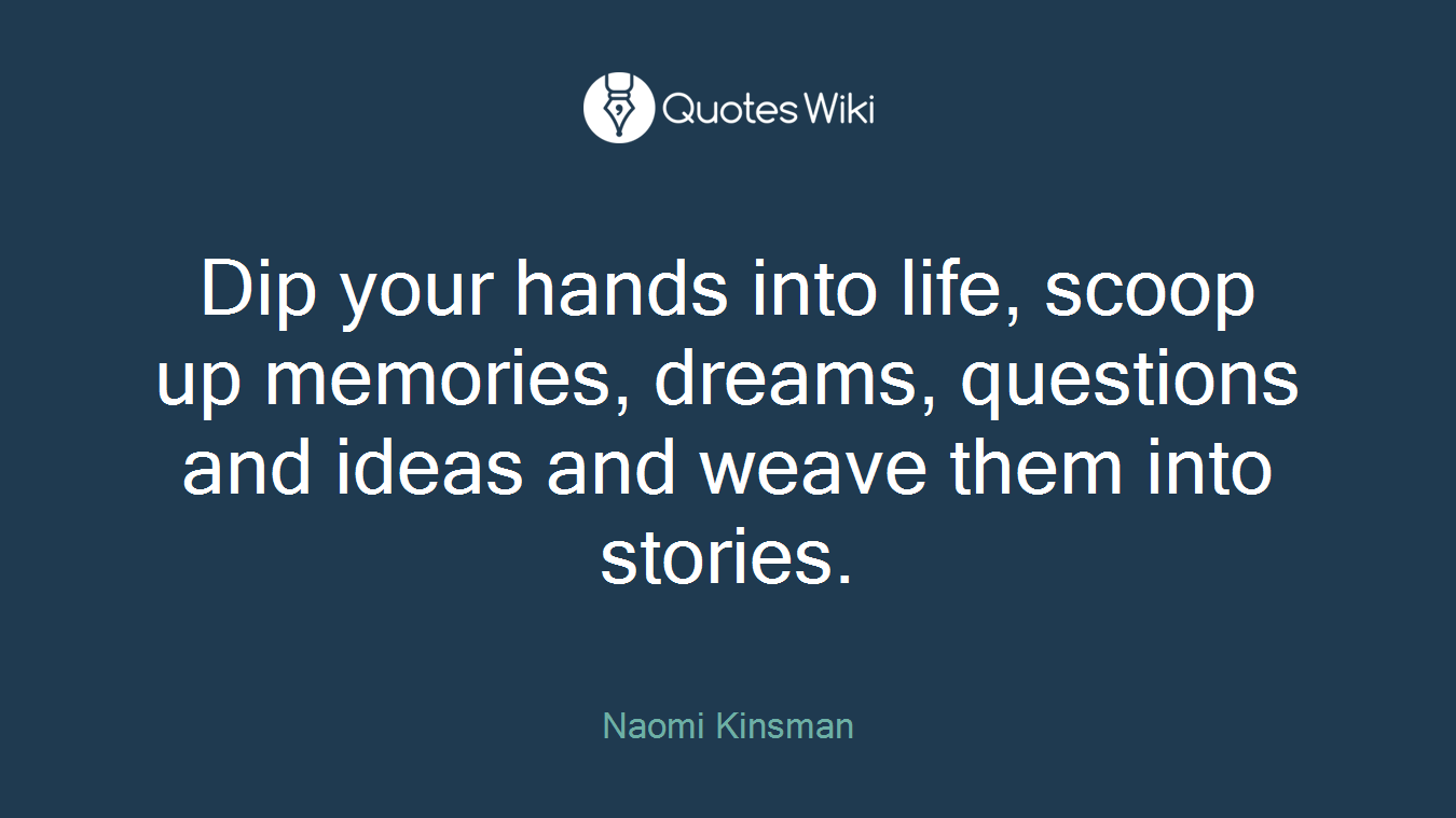 Dip your hands into life, scoop up memories, dreams, questions and ideas and weave them into stories.