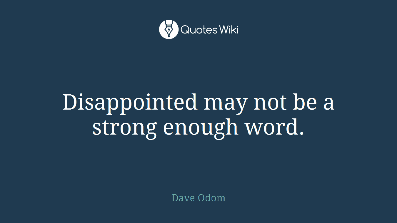 Disappointed may not be a strong enough word.