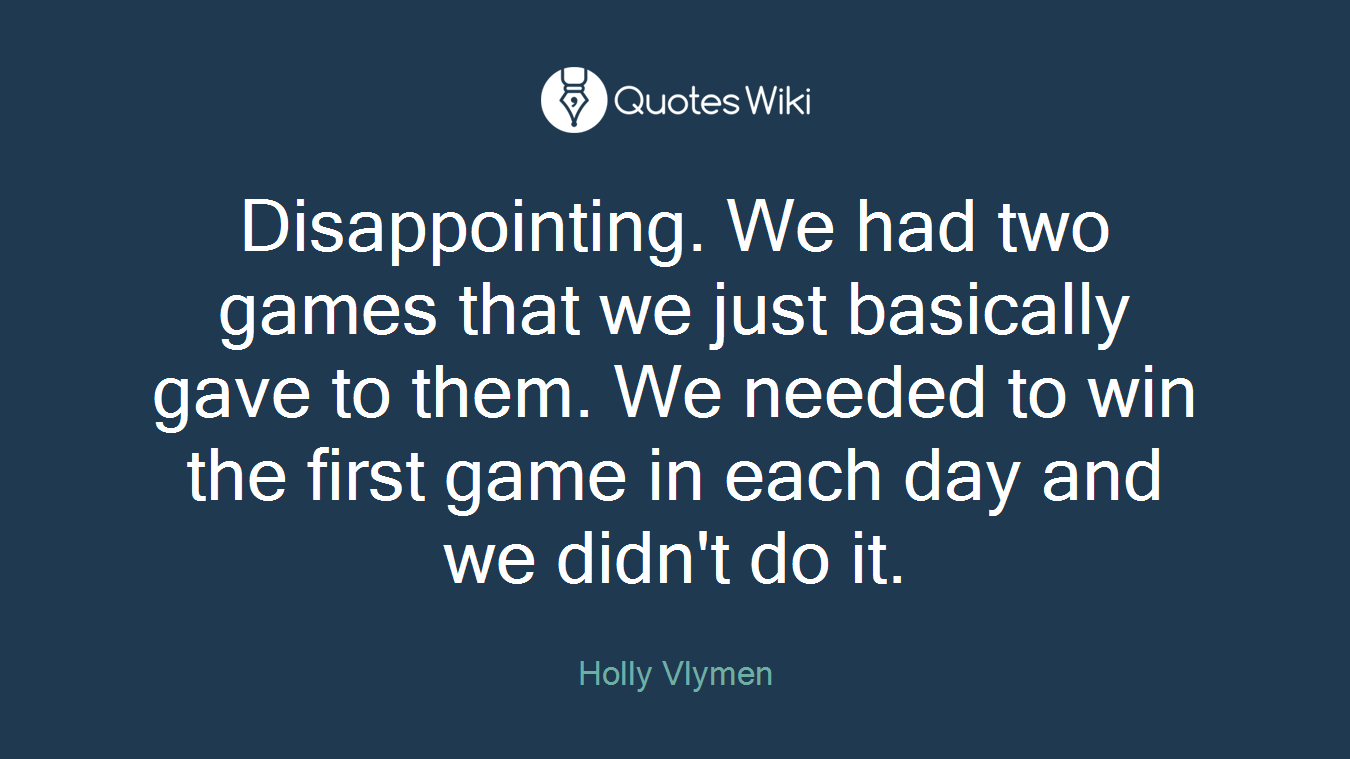 Disappointing. We had two games that we just basically gave to them. We needed to win the first game in each day and we didn't do it.