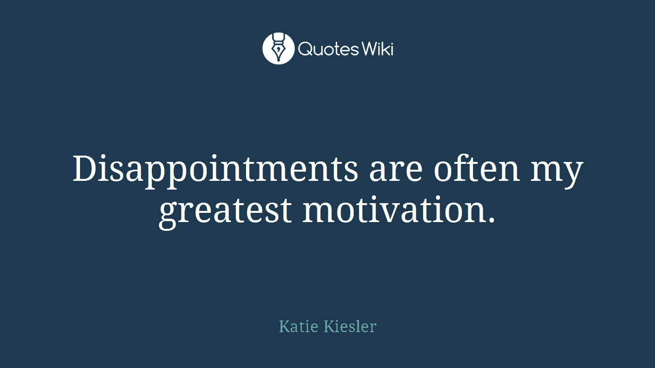 Disappointments are often my greatest motivation.