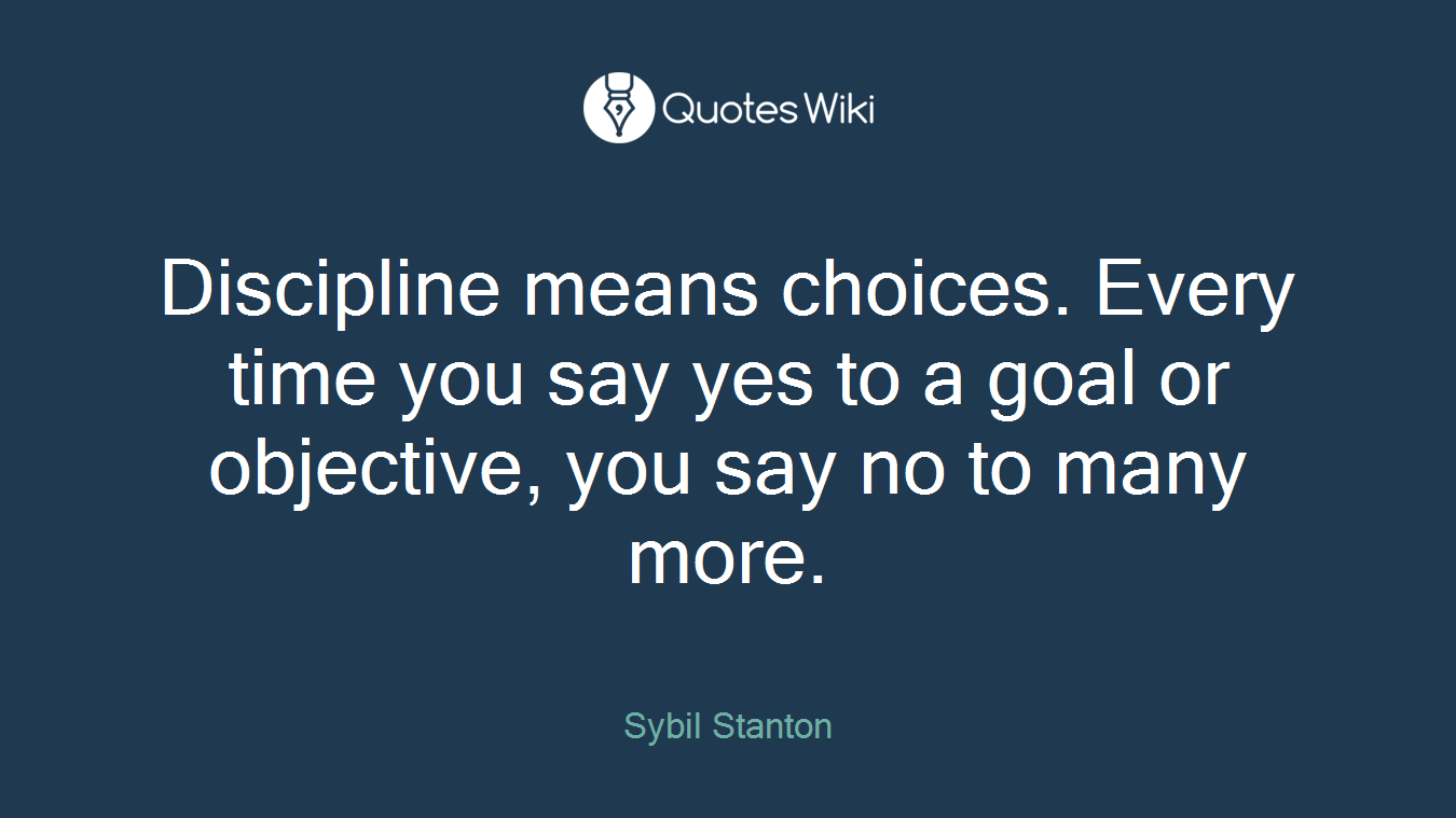 Discipline means choices. Every time you say yes to a goal or objective, you say no to many more.
