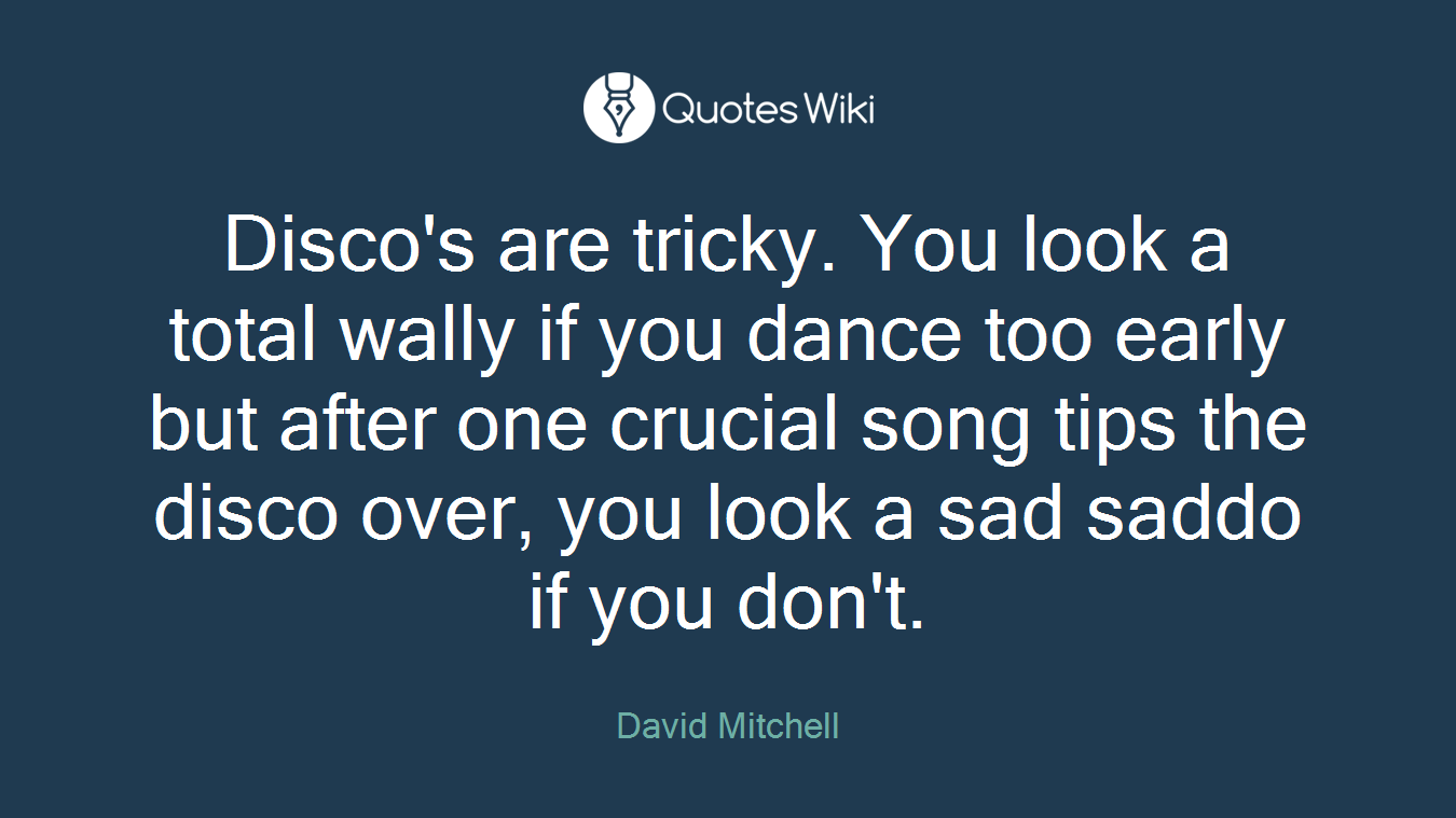 Disco's are tricky. You look a total wally if you dance too early but after one crucial song tips the disco over, you look a sad saddo if you don't.