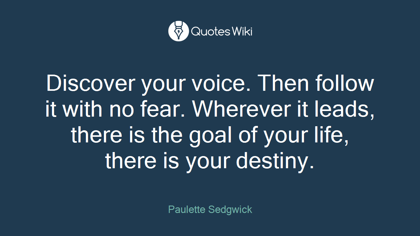 Discover your voice. Then follow it with no fear. Wherever it leads, there is the goal of your life, there is your destiny.