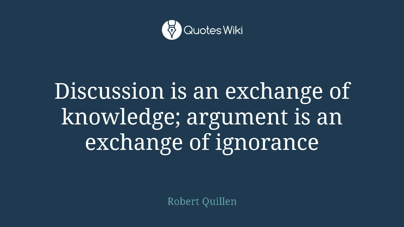 Discussion is an exchange of knowledge; argument is an exchange of ignorance