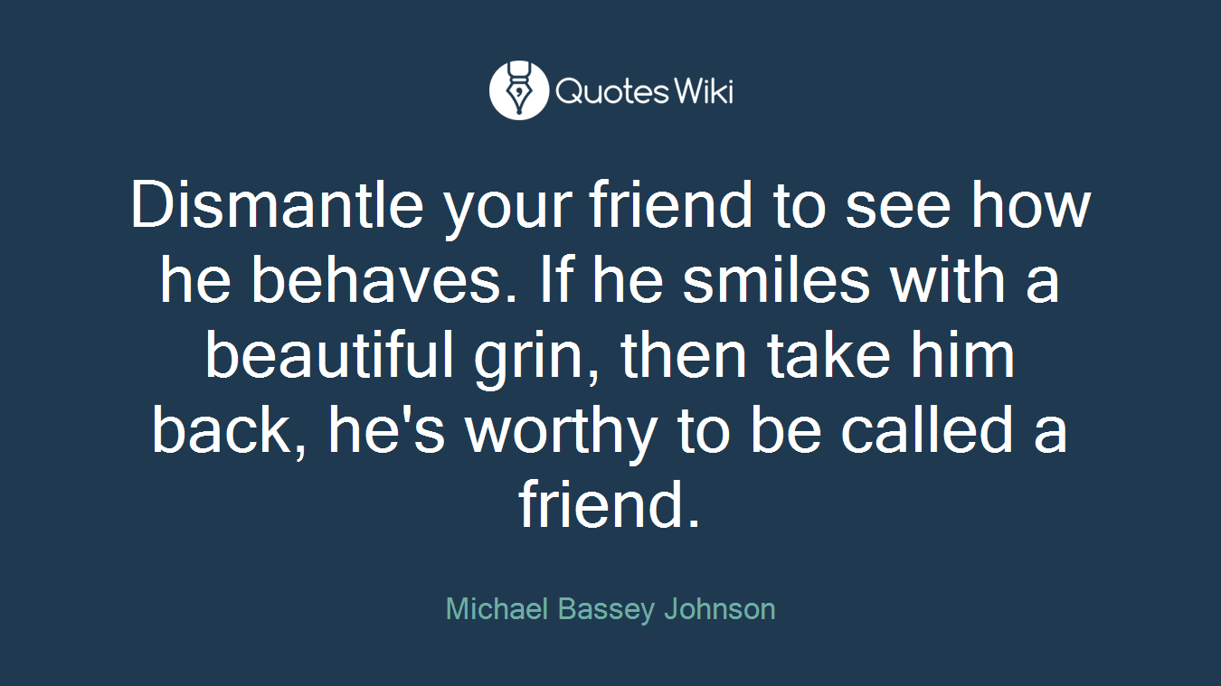 Dismantle your friend to see how he behaves. If he smiles with a beautiful grin, then take him back, he's worthy to be called a friend.
