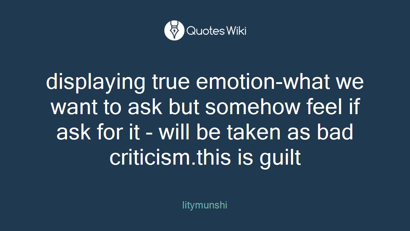 displaying true emotion-what we want to ask but somehow feel if ask for it - will be taken as bad criticism.this is guilt