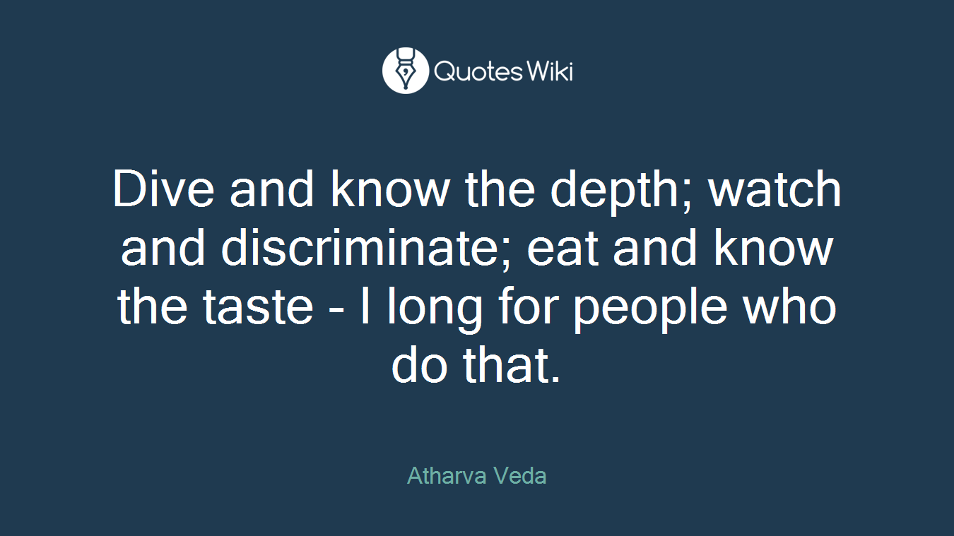 Dive and know the depth; watch and discriminate; eat and know the taste - I long for people who do that.