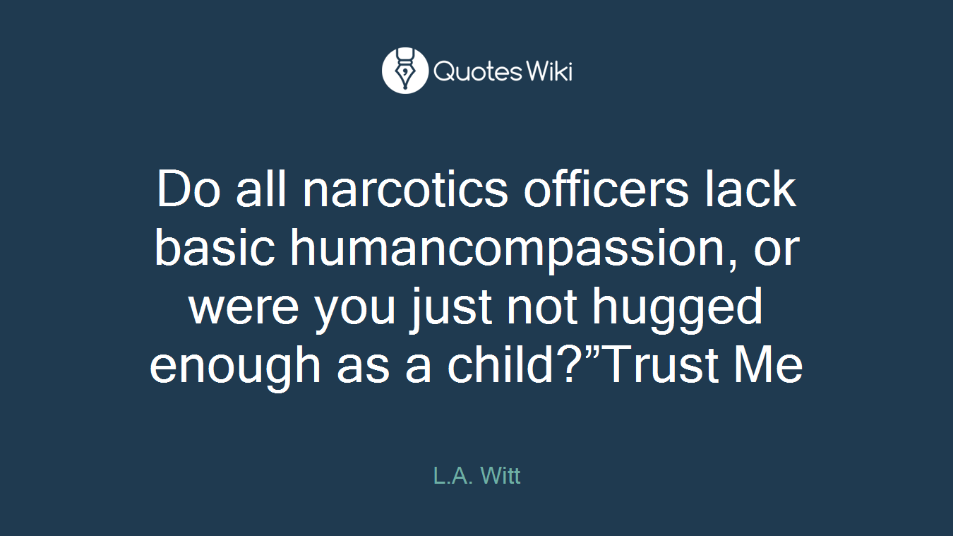 Do all narcotics officers lack basic humancompassion, or were you just not hugged enough as a child?”Trust Me