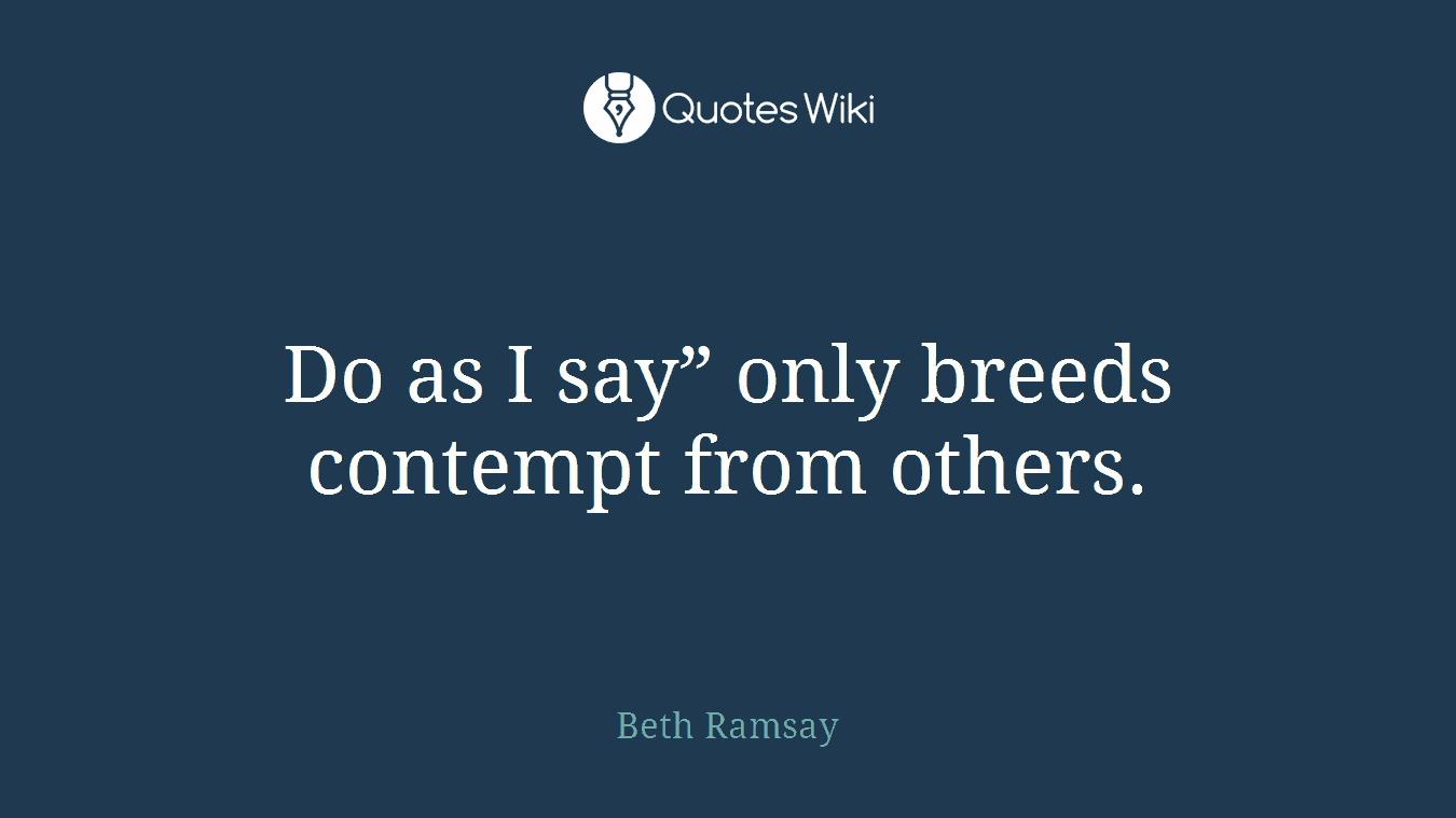 Do as I say” only breeds contempt from others.