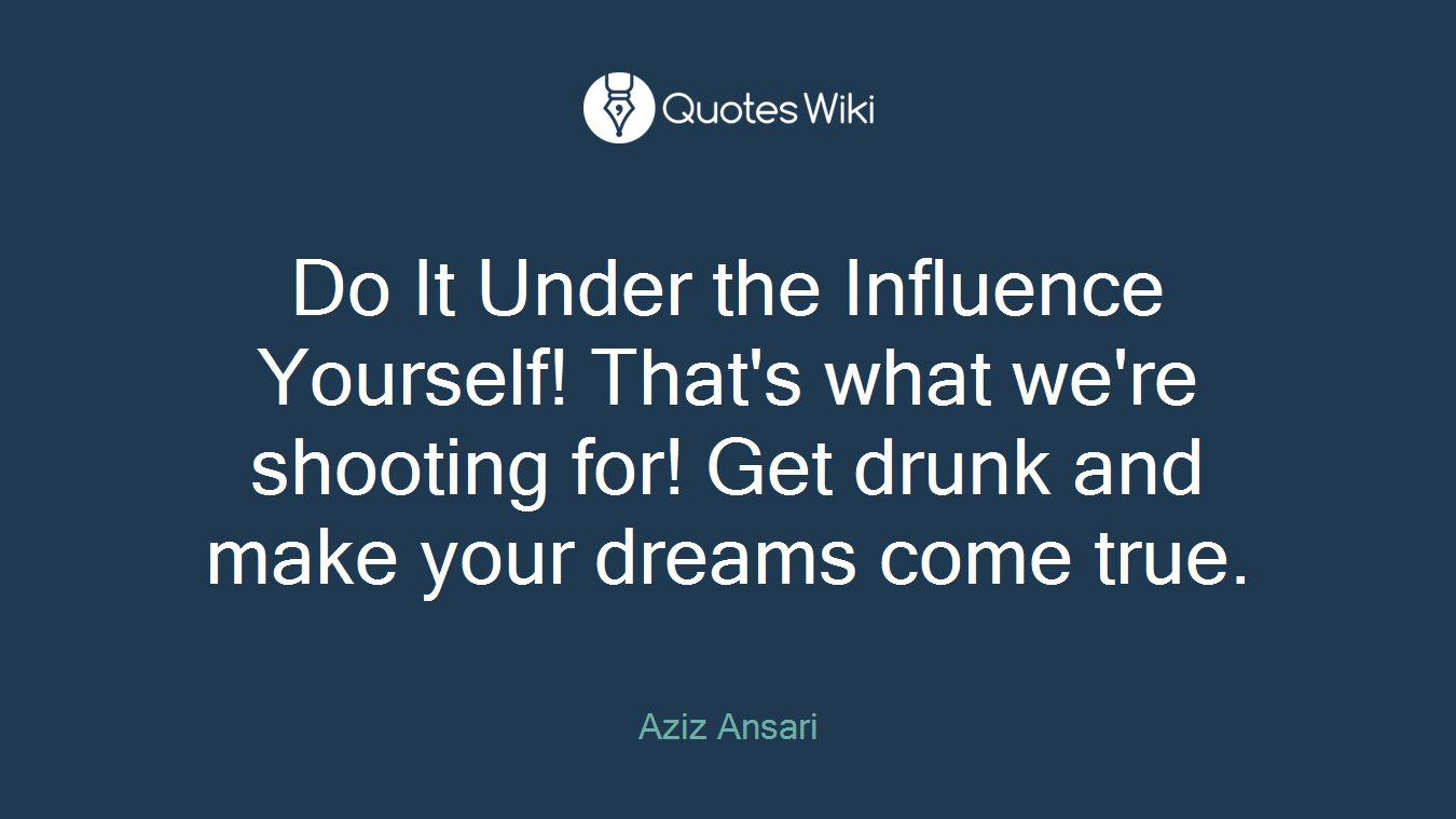 Do It Under the Influence Yourself! That's what we're shooting for! Get drunk and make your dreams come true.