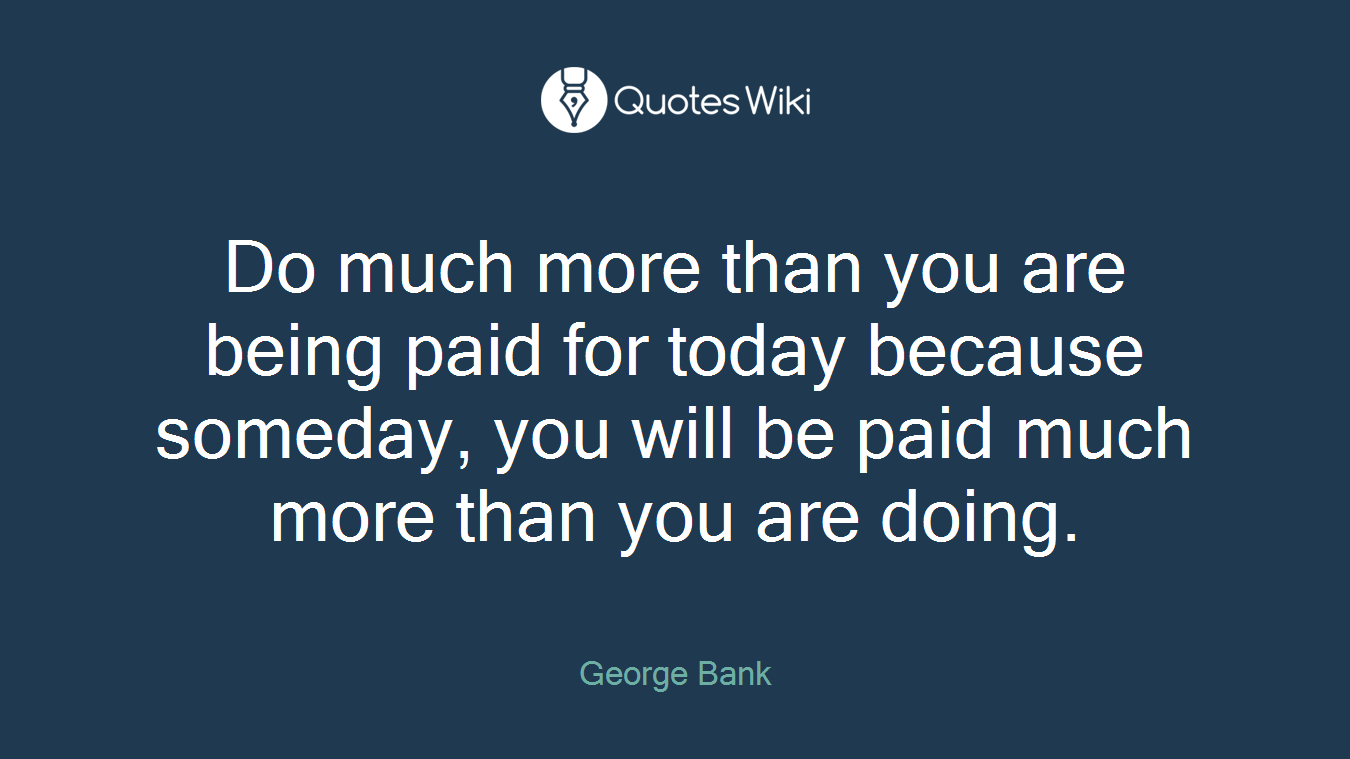 Do much more than you are being paid for today because someday, you will be paid much more than you are doing.