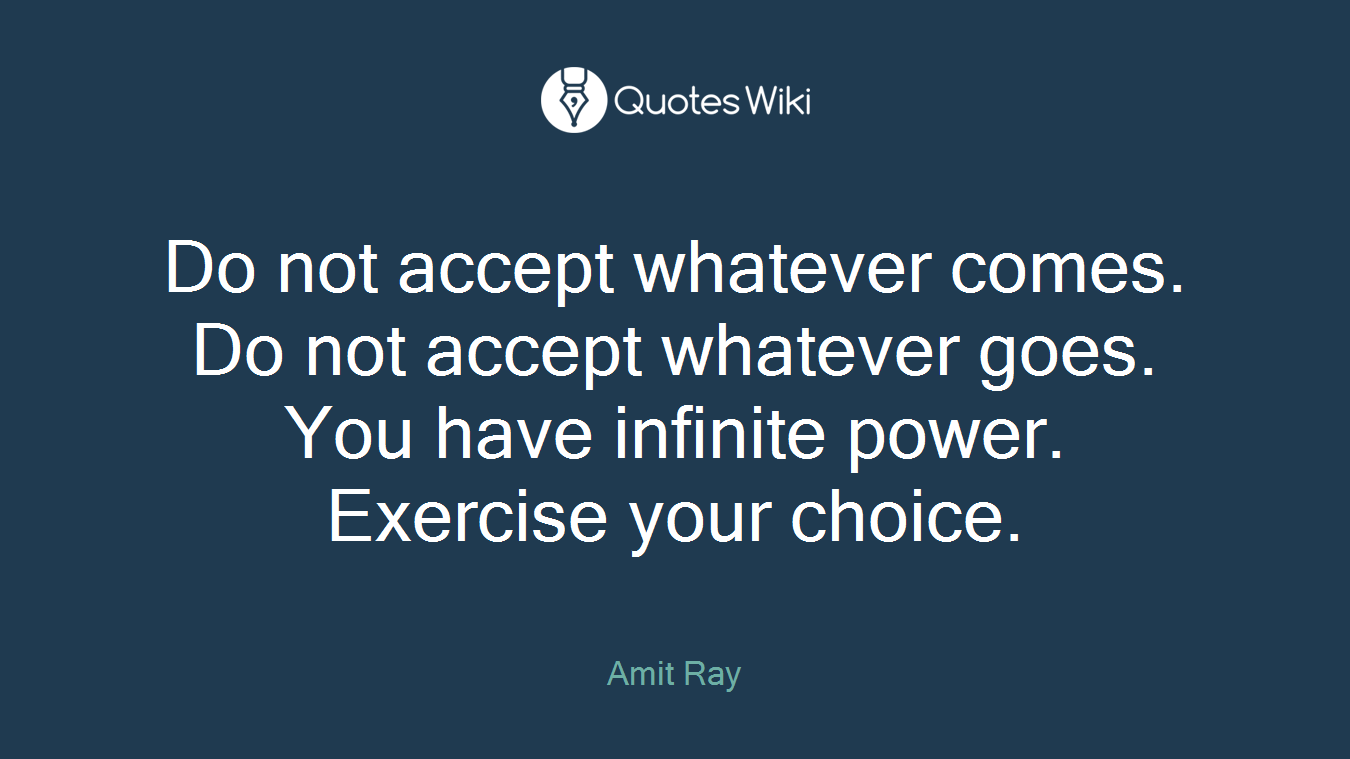 Do not accept whatever comes. Do not accept whatever goes. You have infinite power. Exercise your choice.
