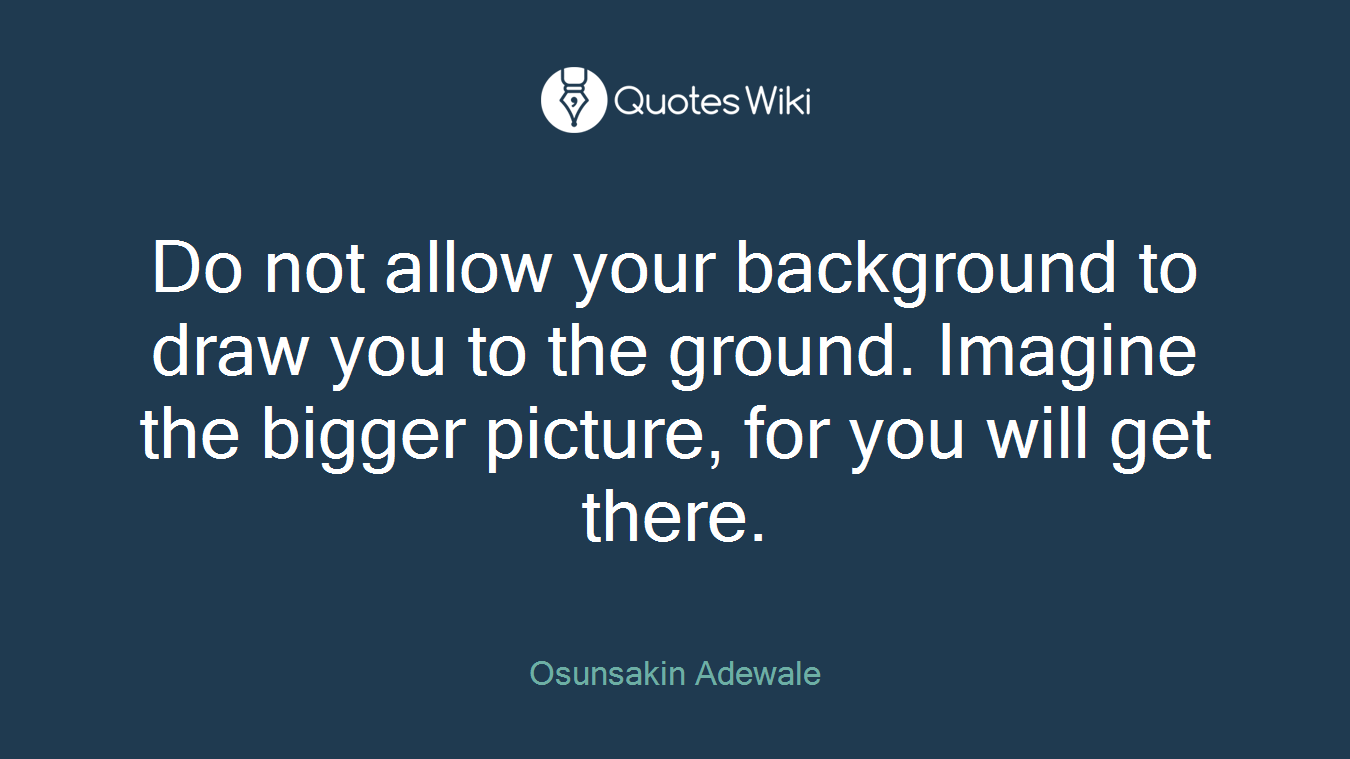 Do not allow your background to draw you to the ground. Imagine the bigger picture, for you will get there.