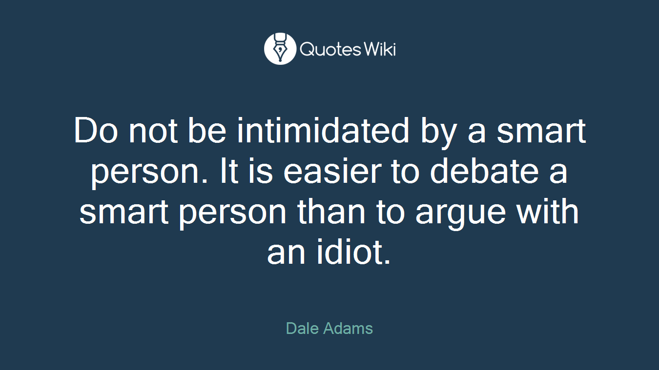 Do not be intimidated by a smart person. It is easier to debate a smart person than to argue with an idiot.