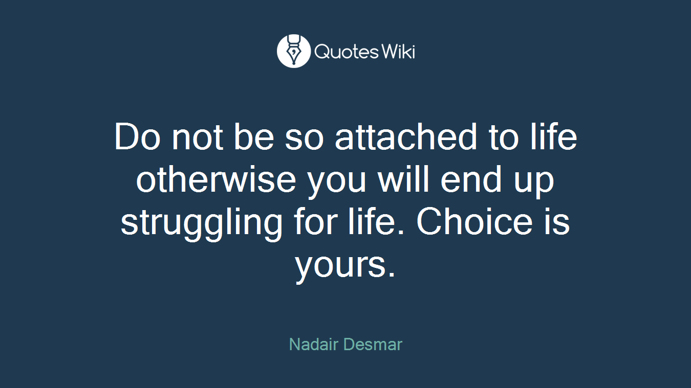 Do not be so attached to life otherwise you will end up struggling for life. Choice is yours.