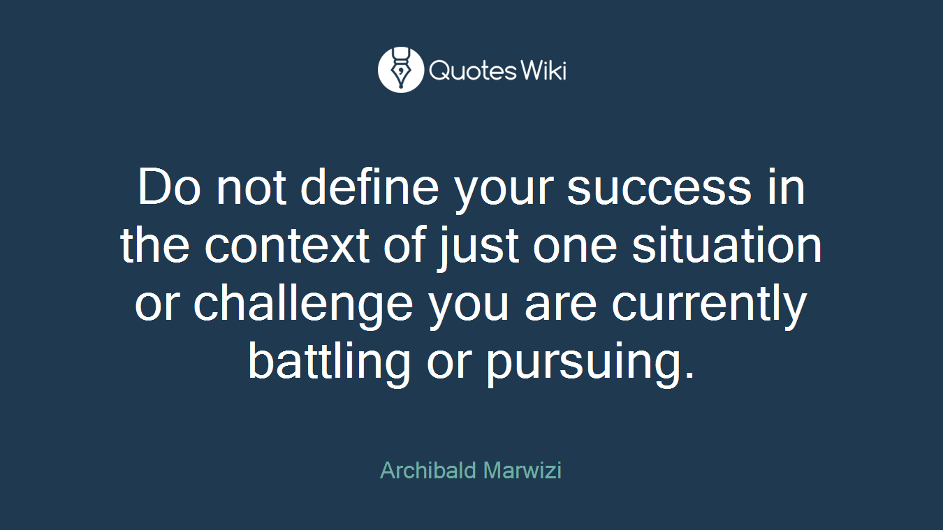 Do not define your success in the context of just one situation or challenge you are currently battling or pursuing.
