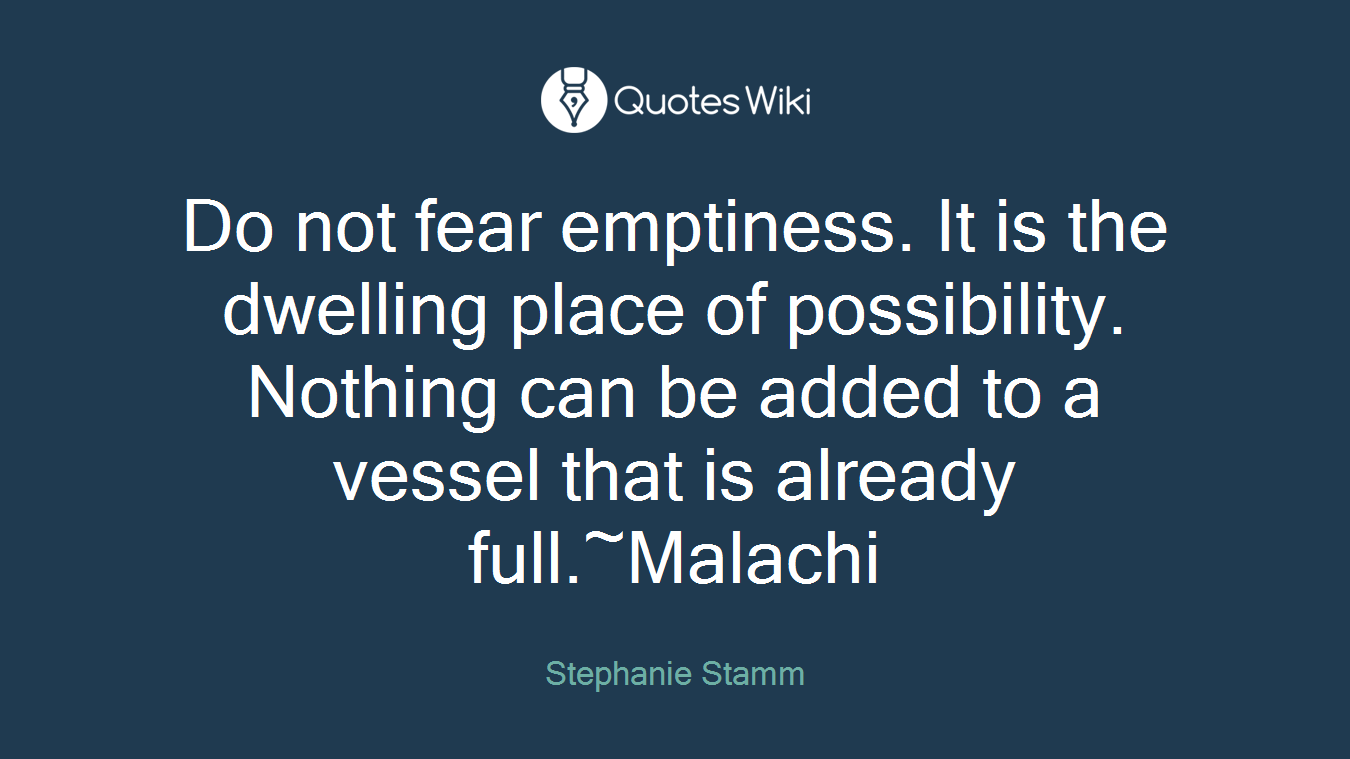Do not fear emptiness. It is the dwelling place of possibility. Nothing can be added to a vessel that is already full.~Malachi