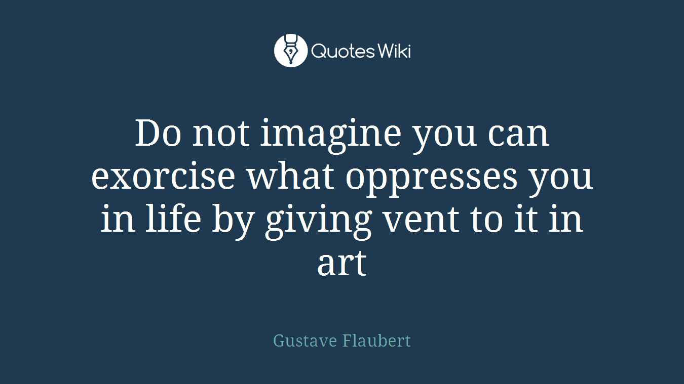 Do not imagine you can exorcise what oppresses you in life by giving vent to it in art