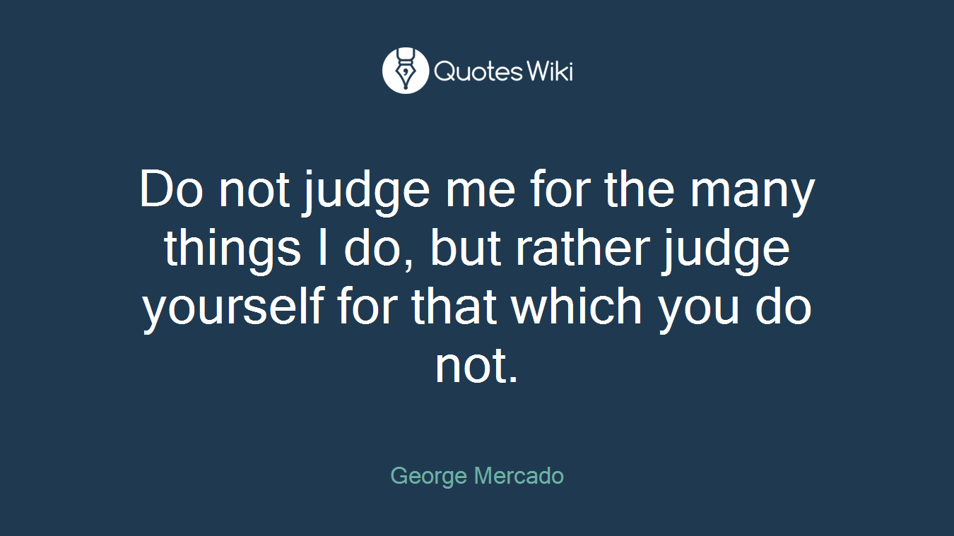 Do not judge me for the many things I do, but rather judge yourself for that which you do not.
