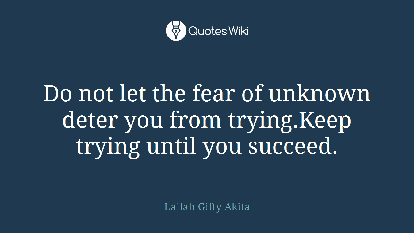 Do not let the fear of unknown deter you from trying.Keep trying until you succeed.