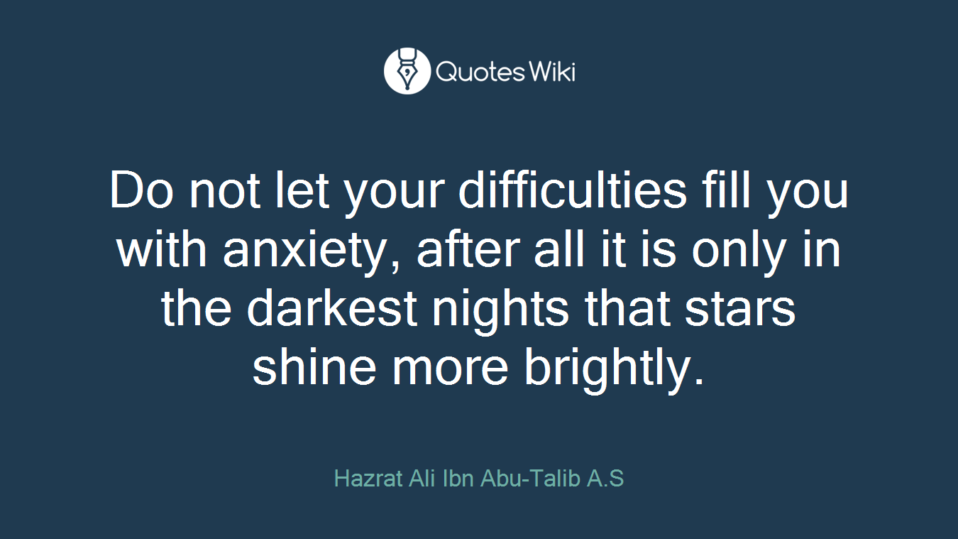 Do not let your difficulties fill you with anxiety, after all it is only in the darkest nights that stars shine more brightly.