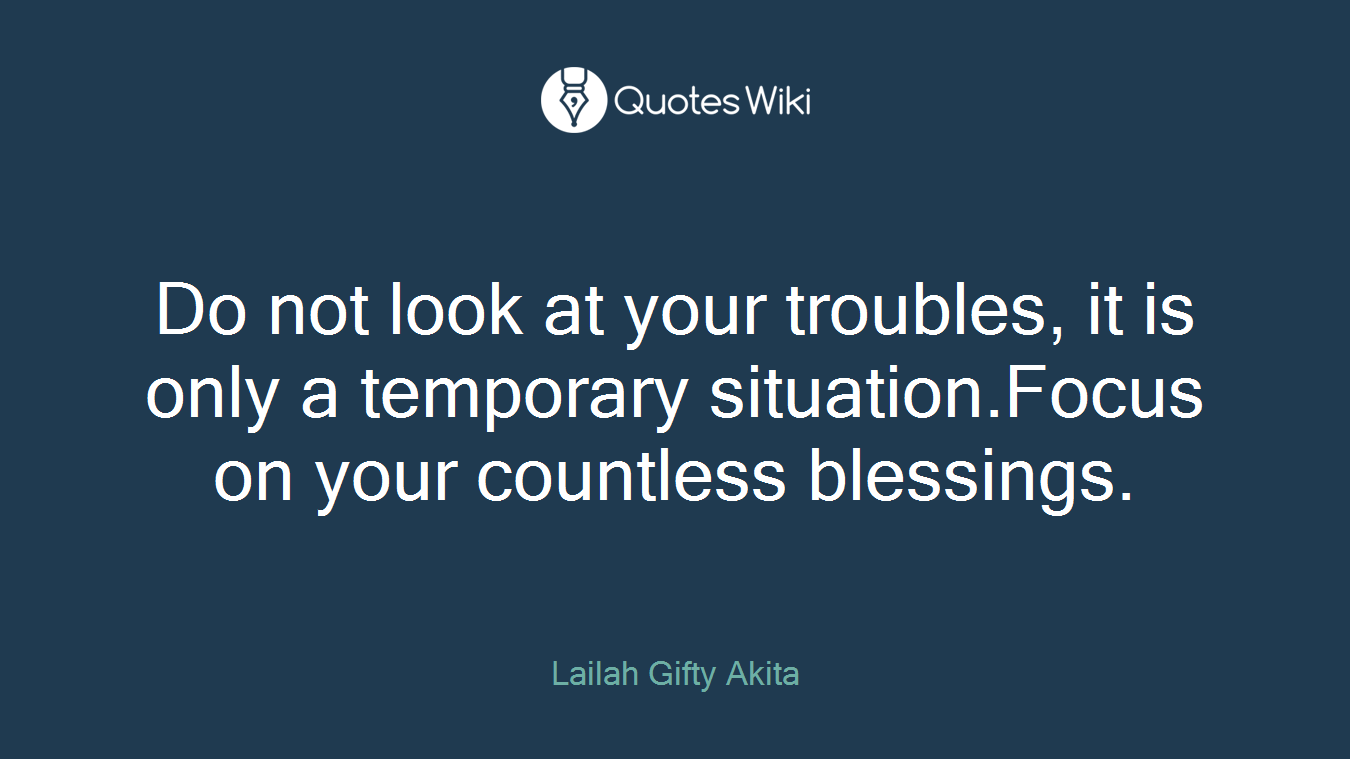 Do not look at your troubles, it is only a temporary situation.Focus on your countless blessings.