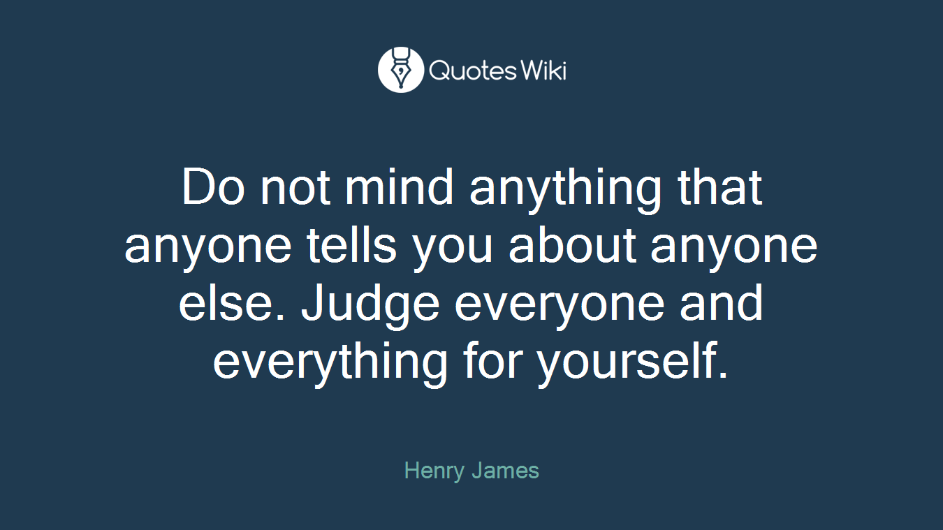 Do not mind anything that anyone tells you about anyone else. Judge everyone and everything for yourself.
