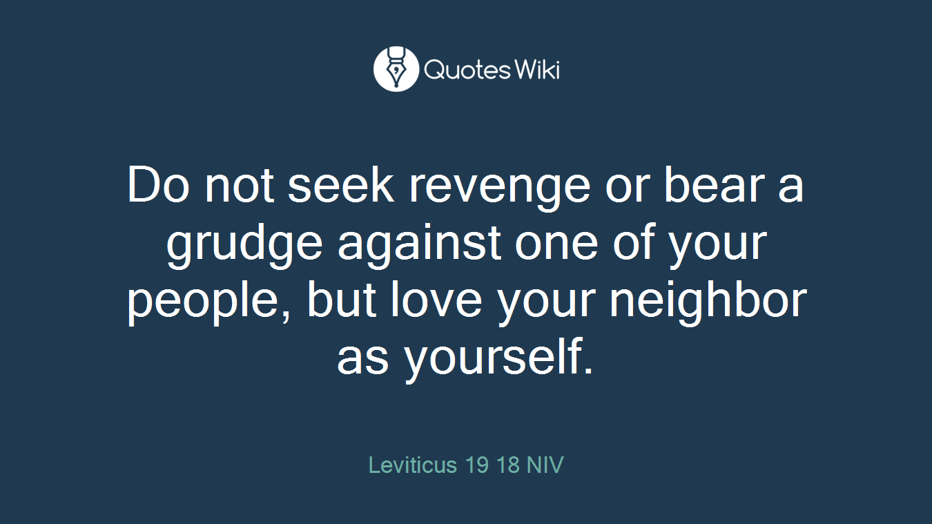 Do not seek revenge or bear a grudge against one of your people, but love your neighbor as yourself.