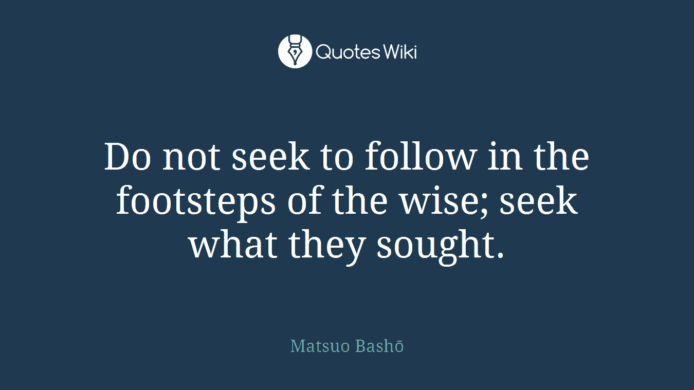 Do not seek to follow in the footsteps of the wise; seek what they sought.