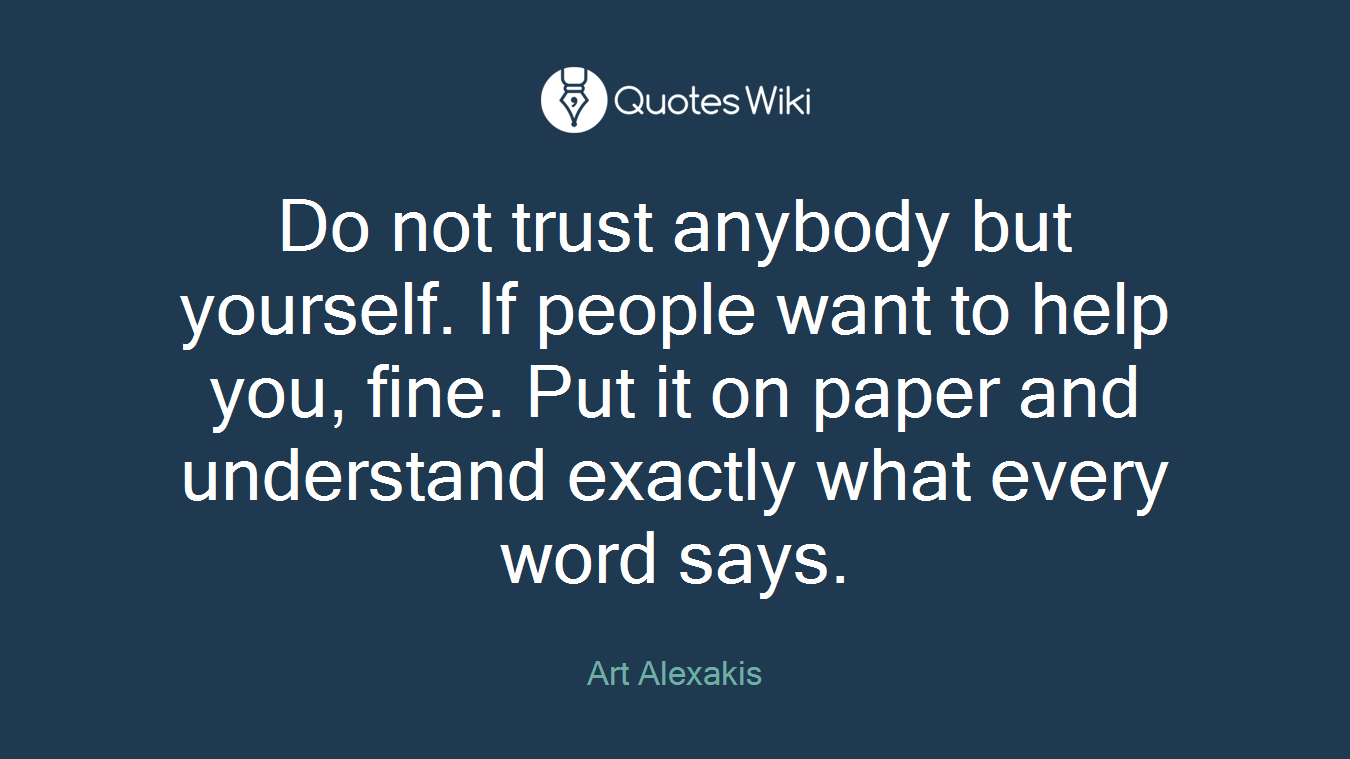 Do not trust anybody but yourself. If people want to help you, fine. Put it on paper and understand exactly what every word says.