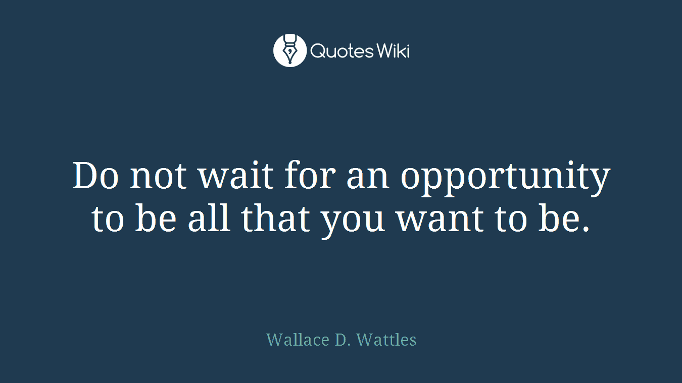 Do not wait for an opportunity to be all that you want to be.