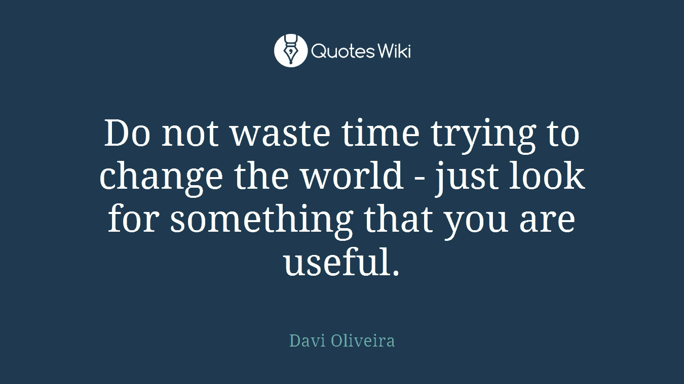 Do not waste time trying to change the world - just look for something that you are useful.