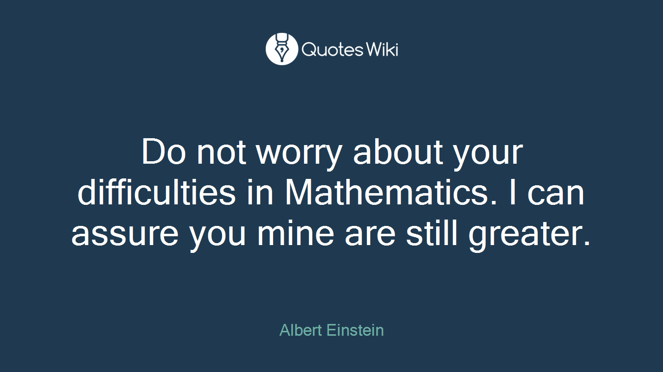 Do not worry about your difficulties in Mathematics. I can assure you mine are still greater.