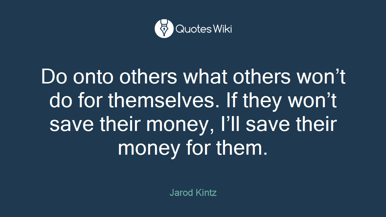 Do onto others what others won’t do for themselves. If they won’t save their money, I’ll save their money for them.