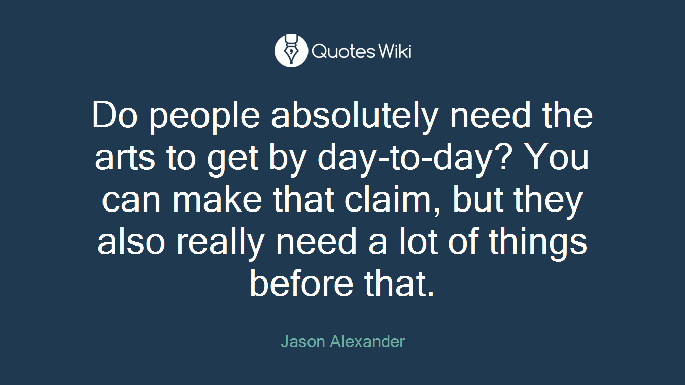 Do people absolutely need the arts to get by day-to-day? You can make that claim, but they also really need a lot of things before that.