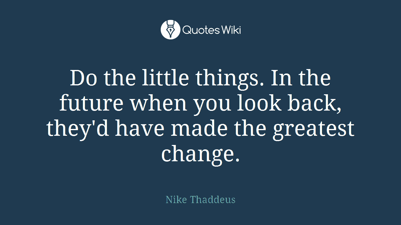 Do the little things. In the future when you look back, they'd have made the greatest change.