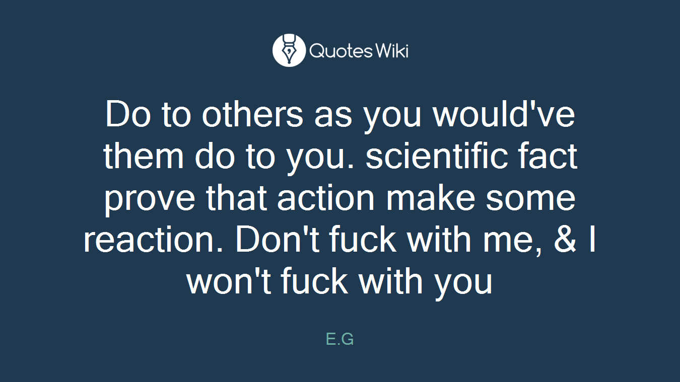 Do to others as you would've them do to you. scientific fact prove that action make some reaction. Don't fuck with me, & I won't fuck with you