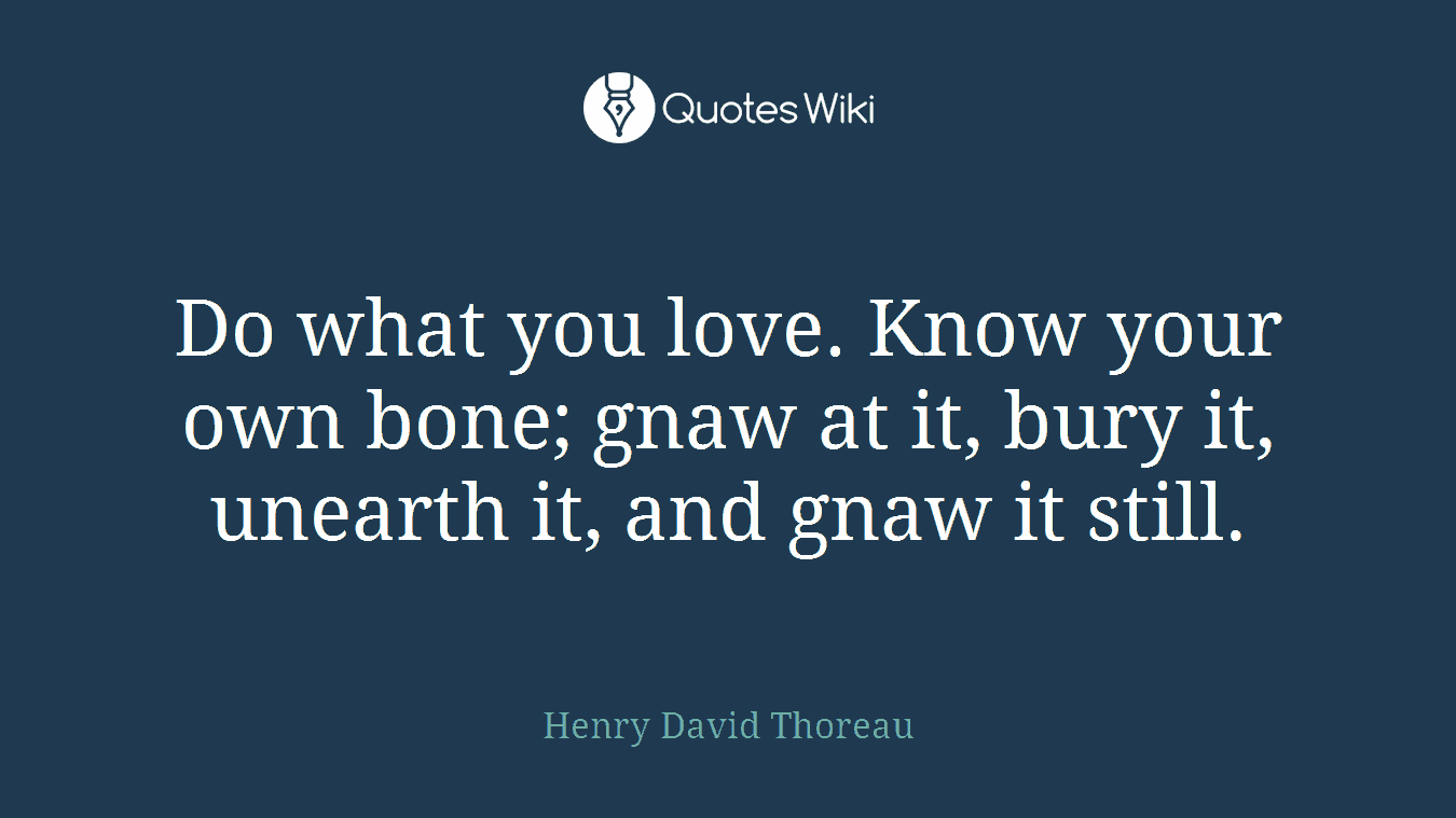 Do what you love. Know your own bone; gnaw at it, bury it, unearth it, and gnaw it still.