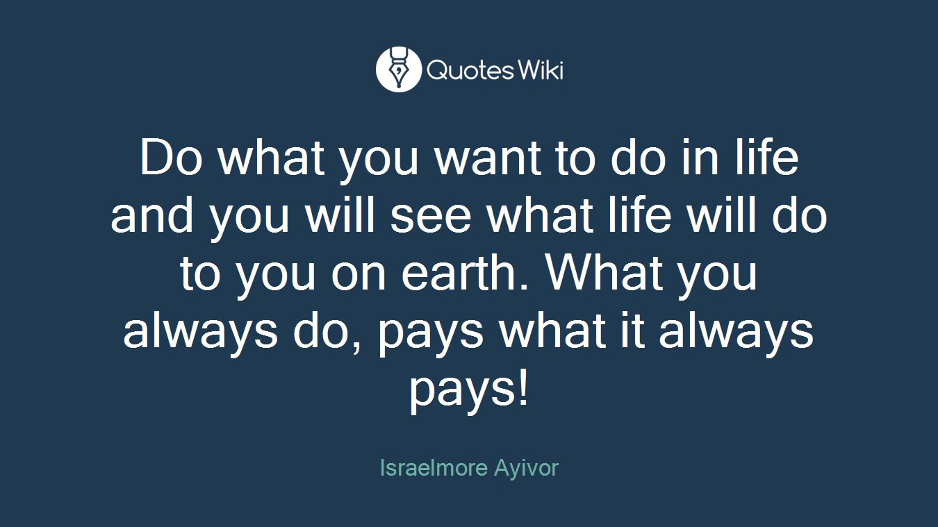 Do what you want to do in life and you will see what life will do to you on earth. What you always do, pays what it always pays!