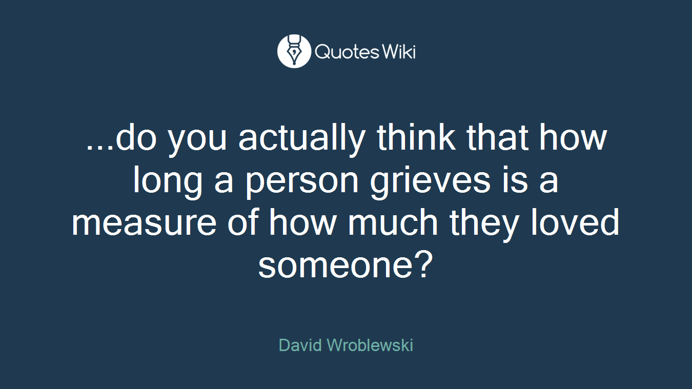...do you actually think that how long a person grieves is a measure of how much they loved someone?