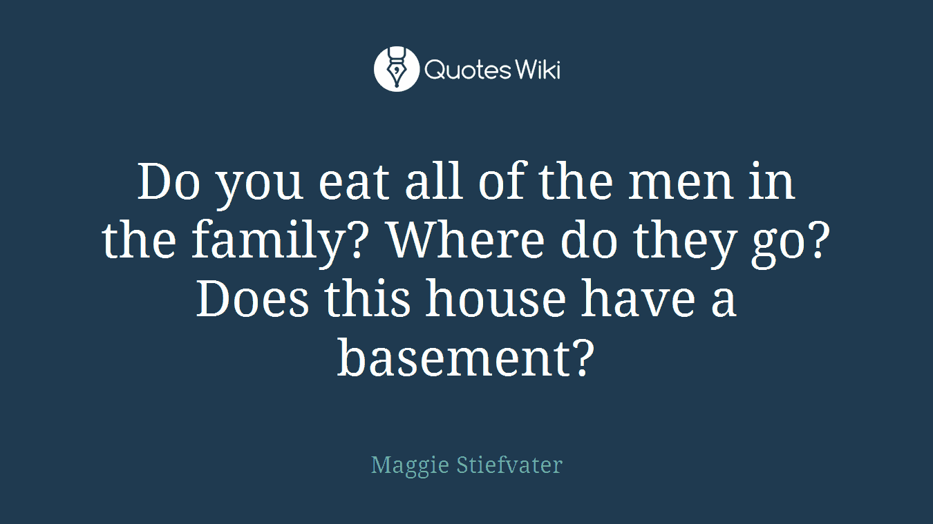 Do you eat all of the men in the family? Where do they go? Does this house have a basement?