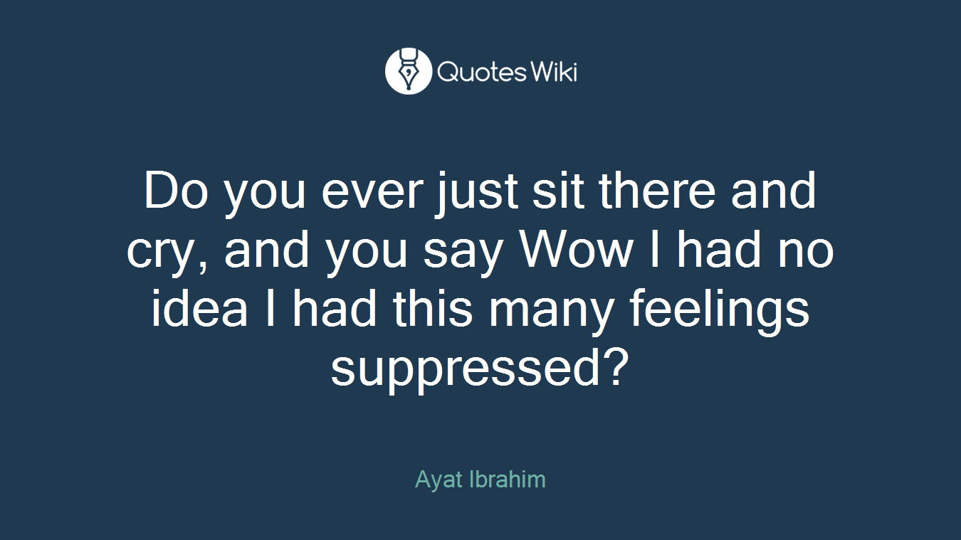 Do you ever just sit there and cry, and you say Wow I had no idea I had this many feelings suppressed?